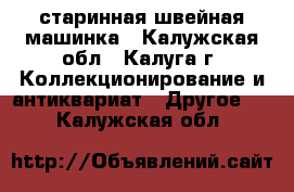 старинная швейная машинка - Калужская обл., Калуга г. Коллекционирование и антиквариат » Другое   . Калужская обл.